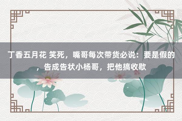 丁香五月花 笑死，嘴哥每次带货必说：要是假的，告成告状小杨哥，把他搞收歇