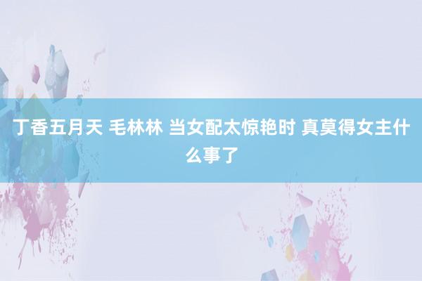 丁香五月天 毛林林 当女配太惊艳时 真莫得女主什么事了