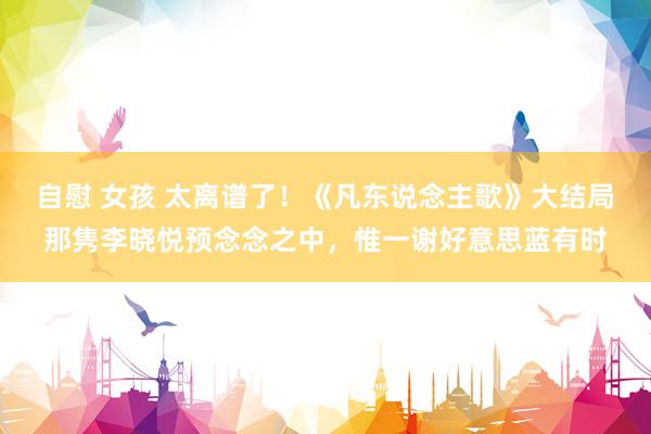 自慰 女孩 太离谱了！《凡东说念主歌》大结局那隽李晓悦预念念之中，惟一谢好意思蓝有时