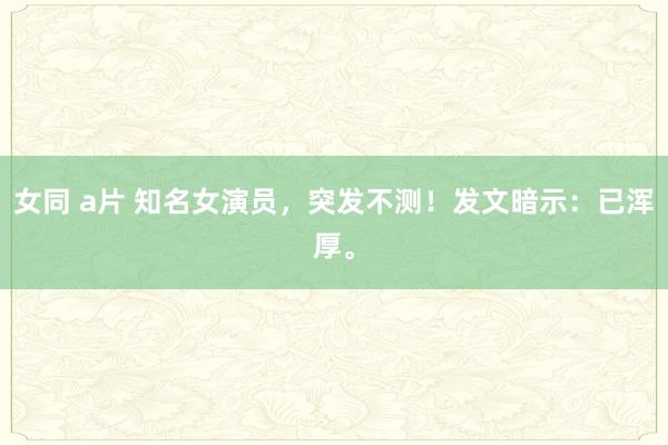 女同 a片 知名女演员，突发不测！发文暗示：已浑厚。