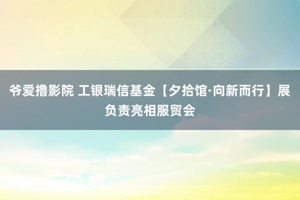 爷爱撸影院 工银瑞信基金【夕拾馆·向新而行】展负责亮相服贸会