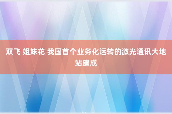 双飞 姐妹花 我国首个业务化运转的激光通讯大地站建成