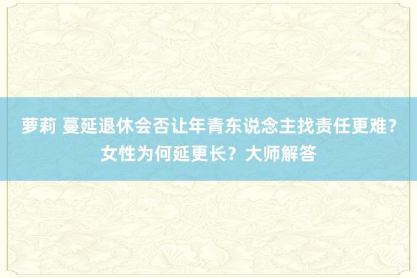 萝莉 蔓延退休会否让年青东说念主找责任更难？女性为何延更长？大师解答