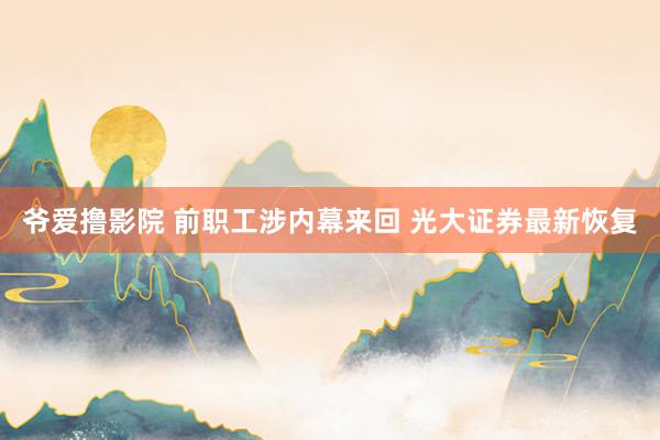 爷爱撸影院 前职工涉内幕来回 光大证券最新恢复