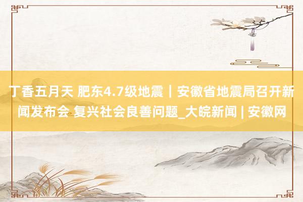 丁香五月天 肥东4.7级地震｜安徽省地震局召开新闻发布会 复兴社会良善问题_大皖新闻 | 安徽网
