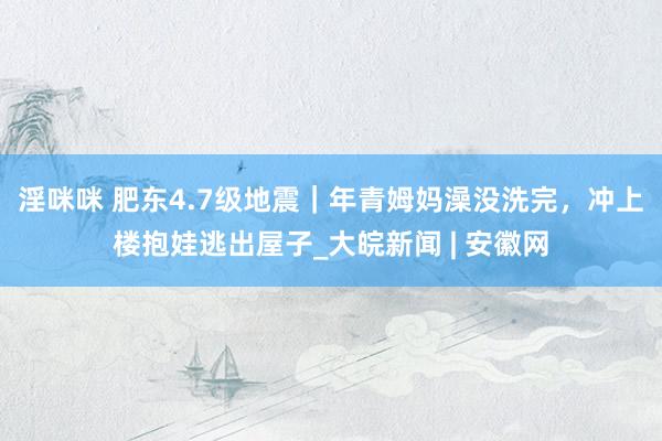 淫咪咪 肥东4.7级地震|年青姆妈澡没洗完,冲上楼抱娃逃出屋子_大皖新闻 | 安徽网