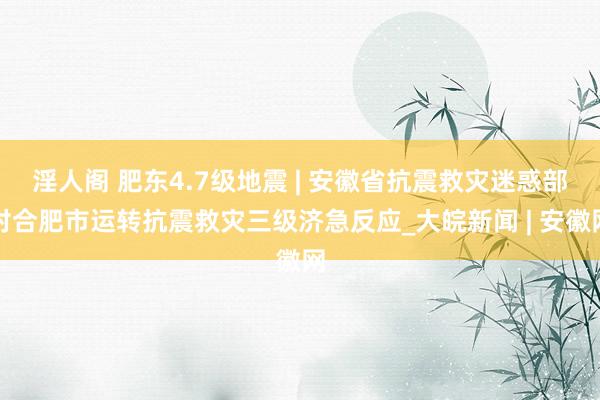 淫人阁 肥东4.7级地震 | 安徽省抗震救灾迷惑部对合肥市运转抗震救灾三级济急反应_大皖新闻 | 安徽网