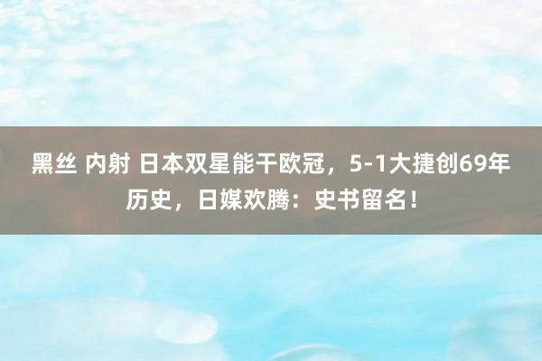 黑丝 内射 日本双星能干欧冠，5-1大捷创69年历史，日媒欢腾：史书留名！