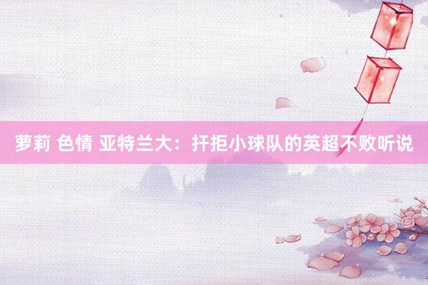 萝莉 色情 亚特兰大：扞拒小球队的英超不败听说