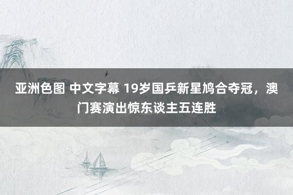 亚洲色图 中文字幕 19岁国乒新星鸠合夺冠，澳门赛演出惊东谈主五连胜