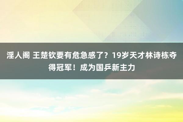淫人阁 王楚钦要有危急感了？19岁天才林诗栋夺得冠军！成为国乒新主力