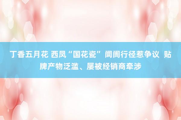 丁香五月花 西凤“国花瓷” 阛阓行径惹争议  贴牌产物泛滥、屡被经销商牵涉