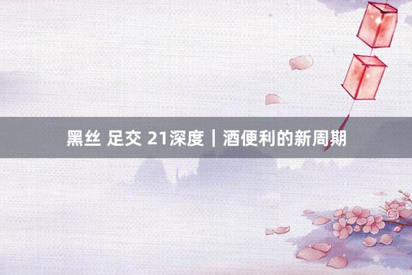 黑丝 足交 21深度｜酒便利的新周期