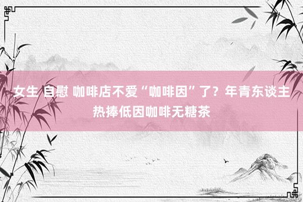 女生 自慰 咖啡店不爱“咖啡因”了？年青东谈主热捧低因咖啡无糖茶