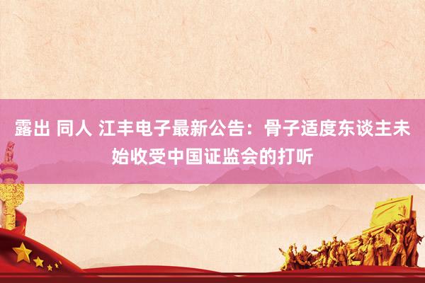 露出 同人 江丰电子最新公告：骨子适度东谈主未始收受中国证监会的打听