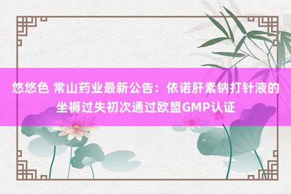 悠悠色 常山药业最新公告：依诺肝素钠打针液的坐褥过失初次通过欧盟GMP认证