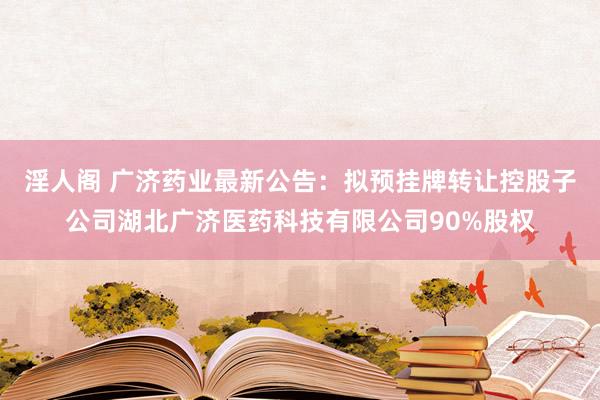 淫人阁 广济药业最新公告：拟预挂牌转让控股子公司湖北广济医药科技有限公司90%股权
