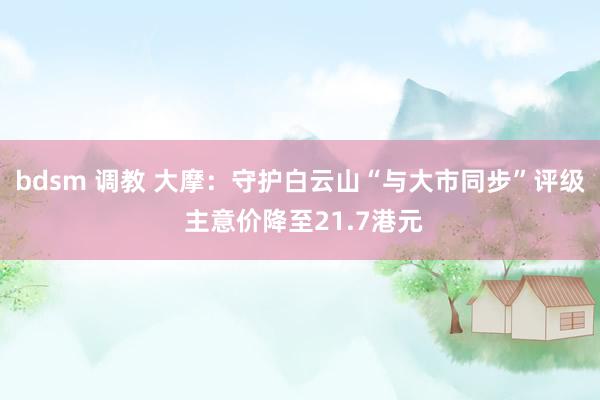bdsm 调教 大摩：守护白云山“与大市同步”评级 主意价降至21.7港元