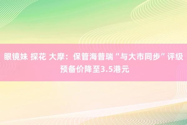 眼镜妹 探花 大摩：保管海普瑞“与大市同步”评级 预备价降至3.5港元