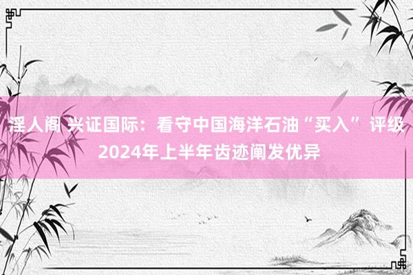 淫人阁 兴证国际：看守中国海洋石油“买入” 评级 2024年上半年齿迹阐发优异