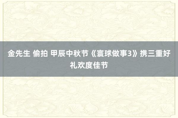 金先生 偷拍 甲辰中秋节《寰球做事3》携三重好礼欢度佳节