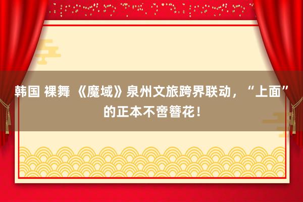 韩国 裸舞 《魔域》泉州文旅跨界联动，“上面”的正本不啻簪花！