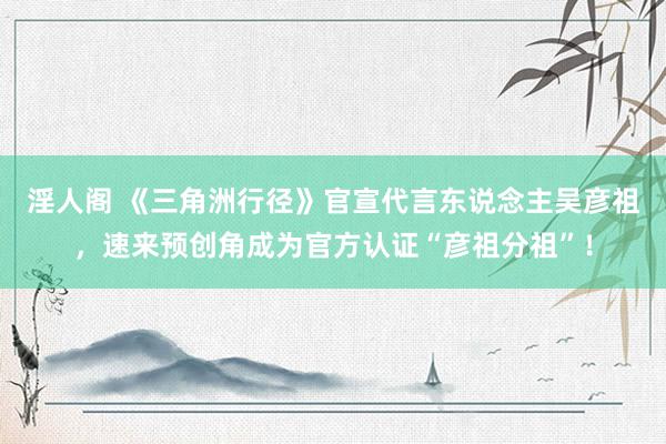 淫人阁 《三角洲行径》官宣代言东说念主吴彦祖，速来预创角成为官方认证“彦祖分祖”！