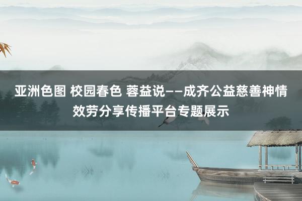 亚洲色图 校园春色 蓉益说——成齐公益慈善神情效劳分享传播平台专题展示