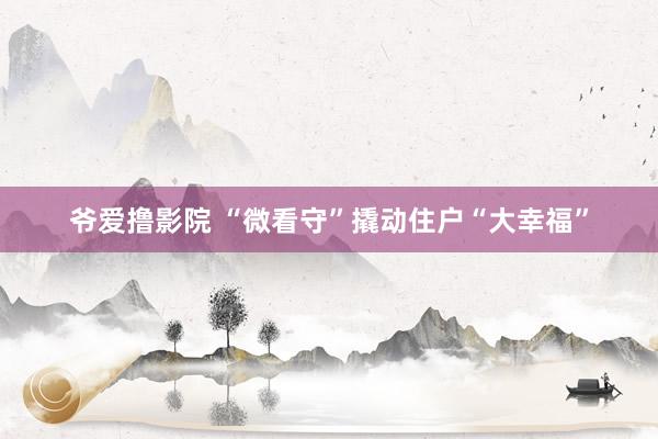 爷爱撸影院 “微看守”撬动住户“大幸福”