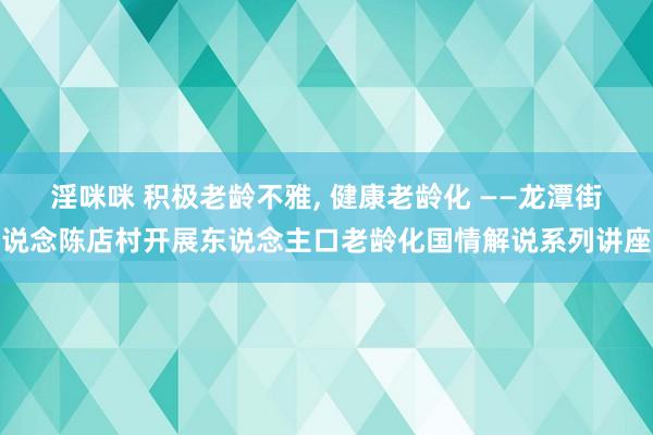 淫咪咪 积极老龄不雅， 健康老龄化 ——龙潭街说念陈店村开展东说念主口老龄化国情解说系列讲座