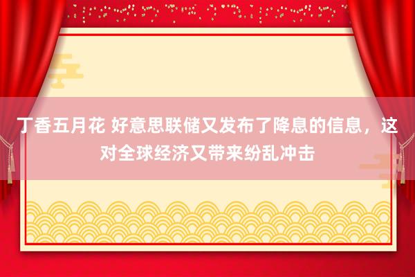 丁香五月花 好意思联储又发布了降息的信息，这对全球经济又带来纷乱冲击
