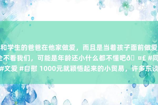 和学生的爸爸在他家做爱，而且是当着孩子面前做爱，太刺激了，孩子完全不看我们，可能是年龄还小什么都不懂吧🤣 #同城 #文爱 #自慰 1000元就颖悟起来的小贸易，许多东谈主蔑视，一天收入1000+