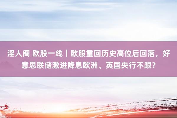 淫人阁 欧股一线｜欧股重回历史高位后回落，好意思联储激进降息欧洲、英国央行不跟？