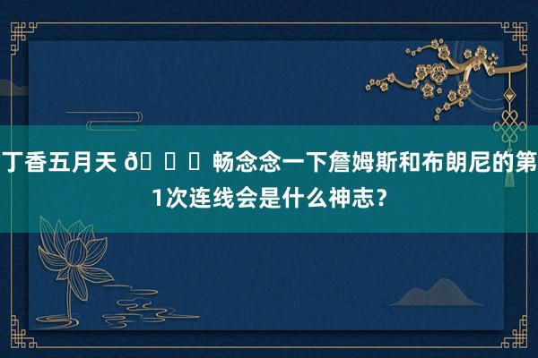 丁香五月天 👀畅念念一下詹姆斯和布朗尼的第1次连线会是什么神志？