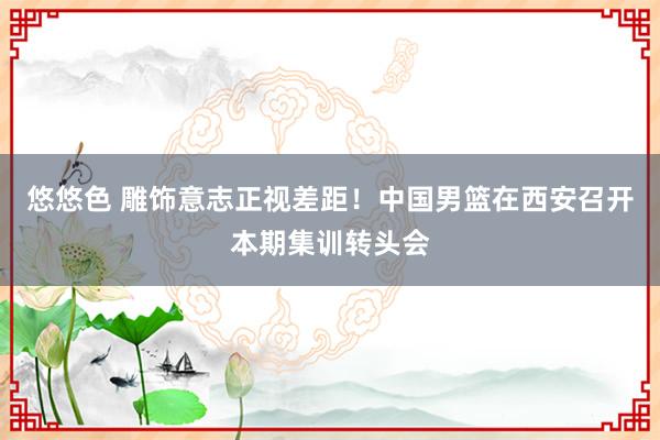 悠悠色 雕饰意志正视差距！中国男篮在西安召开本期集训转头会