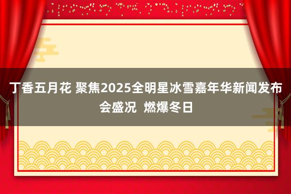 丁香五月花 聚焦2025全明星冰雪嘉年华新闻发布会盛况  燃爆冬日
