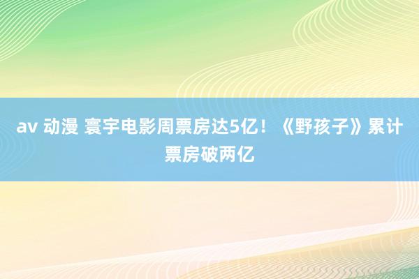 av 动漫 寰宇电影周票房达5亿！《野孩子》累计票房破两亿