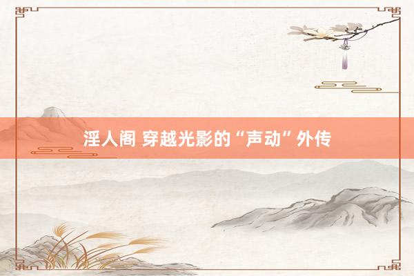 淫人阁 穿越光影的“声动”外传