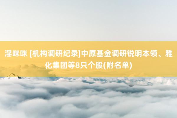 淫咪咪 [机构调研纪录]中原基金调研锐明本领、雅化集团等8只个股(附名单)