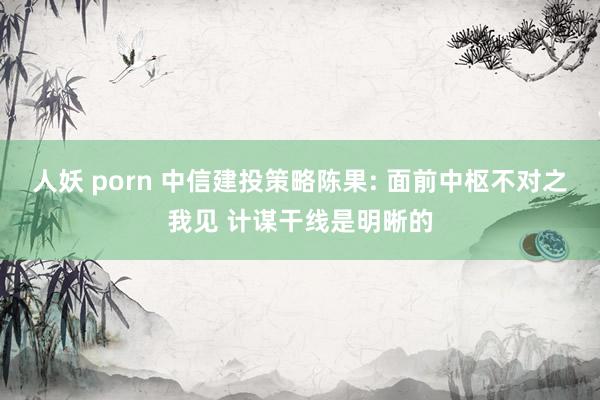 人妖 porn 中信建投策略陈果: 面前中枢不对之我见 计谋干线是明晰的
