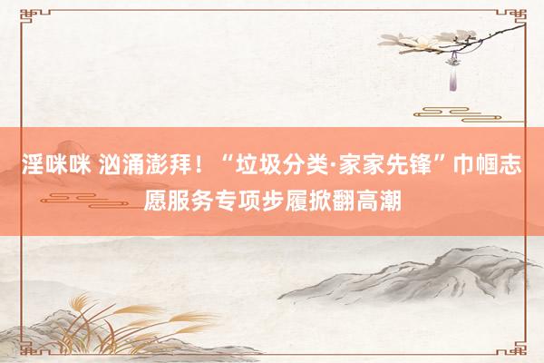 淫咪咪 汹涌澎拜！“垃圾分类·家家先锋”巾帼志愿服务专项步履掀翻高潮