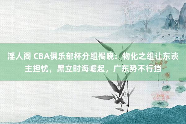 淫人阁 CBA俱乐部杯分组揭晓：物化之组让东谈主担忧，黑立时海崛起，广东势不行挡