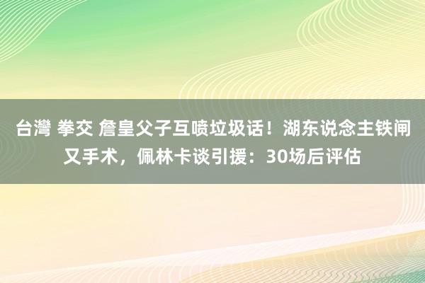台灣 拳交 詹皇父子互喷垃圾话！湖东说念主铁闸又手术，佩林卡谈引援：30场后评估