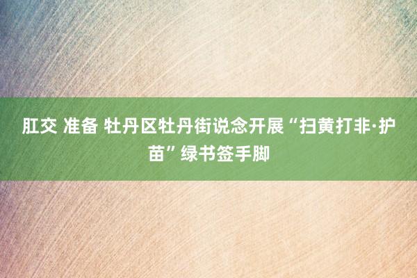 肛交 准备 牡丹区牡丹街说念开展“扫黄打非·护苗”绿书签手脚