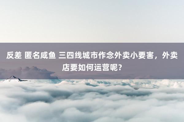 反差 匿名咸鱼 三四线城市作念外卖小要害，外卖店要如何运营呢？