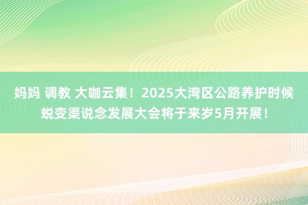 妈妈 调教 大咖云集！2025大湾区公路养护时候蜕变渠说念发展大会将于来岁5月开展！