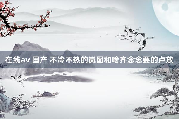 在线av 国产 不冷不热的岚图和啥齐念念要的卢放