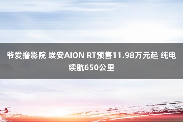 爷爱撸影院 埃安AION RT预售11.98万元起 纯电续航650公里