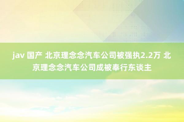 jav 国产 北京理念念汽车公司被强执2.2万 北京理念念汽车公司成被奉行东谈主