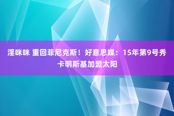 淫咪咪 重回菲尼克斯！好意思媒：15年第9号秀卡明斯基加盟太阳
